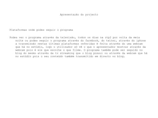 Apresentação do projectoPlataformas onde podes seguir o programaPodes ver o programa através da televisão, todos os dias na rtp2 por volta da meia noite ou podes seguir o programa através do facebook, do twiter, através do iphone a transmissão nestas últimas plataformas referidas é feita através do uma webcam que há no estúdio, logo o utilizador só vê o que o apresentador mostrar através da webcam pois é ele que escolhe o que filme. O programa também pode ser seguido no blog do mesmo através da tvstreaming que o blog possui ou através da webcam que há no estúdio pois o seu conteúdo também transmitido em directo no blog.