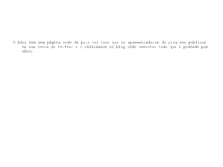 O blog tem uma página onde dá para ver tudo que os apresentadores do programa publicam na sua conta do twitter e o utilizador do blog pode comentar tudo que é postado por eles.