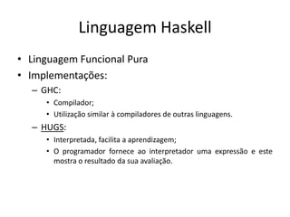 Linguagem HaskellLinguagemFuncionalPuraImplementações:GHC:Compilador;Utilização similar à compiladores de outraslinguagens.HUGS:Interpretada, facilita a aprendizagem;O programadorforneceaointerpretadorumaexpressão e estemostra o resultadodasuaavaliação.