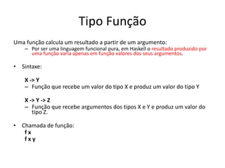 Tipo FunçãoUmafunçãocalcula um resultado a partir de um argumento:Porser umalinguagemfuncionalpura, em Haskell o resultadoproduzidoporumafunçãovariaapenasemfunçãovalores dos seusargumentos.Sintaxe:X -> YFunçãoquerecebe um valor do tipo X e produz um valor do tipoYX -> Y -> ZFunçãoquerecebeargumentos dos tipos X e Y e produz um valor do tipo Z.Chamada de função:f xf x y 