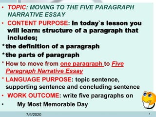 • TOPIC: MOVING TO THE FIVE PARAGRAPH
NARRATIVE ESSAY
• CONTENT PURPOSE: In today`s lesson you
will learn: structure of a paragraph that
includes;
*the definition of a paragraph
*the parts of paragraph
* How to move from one paragraph to Five
Paragraph Narrative Essay
* LANGUAGE PURPOSE: topic sentence,
supporting sentence and concluding sentence
• WORK OUTCOME: write five paragraphs on
• My Most Memorable Day
7/6/2020 1
 