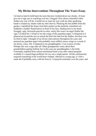 My Divine Interventions Throughout The Years Essay
I d tried so hard to hold back the tears that now trickled down my cheeks. At least
give me a sign you re watching over her, I begged. How about a beautiful white
feather any size will do. Careful not to wipe my eyes with my dirty gardening
hands I swiped my cheeks with my shirt sleeves. Plucking the last pebble from the
garden, I sprinkled the beans from their packet on the perfectly smoothed soil.
Suddenly a feather floated down in front of my face, landing next to my hand.
Scraggly, ugly, brownish grayish in color, surely this wasn t an angel feather the
sign, I d asked for. I d hate to see the wings of this guardian angel, I whispered as I
glanced up toward the tree in search the bird who had lost the feather, but there was
no bird in sight. I thought of my divine interventions throughout the years and
pictured my guardian angel who probably wore ruffled, messy wings as a result of
my hectic, crazy, life. Compared to my granddaughter, I was a piece of cake.
Perhaps this was a sign after all. Other grandparents worry about their
grandchildren getting bullied, but in this case my granddaughter is the bully.
Constantly expelled from school and banned from every after school program
available it s caused huge problems for my son a single parent. All the continuously
required counseling in the world hasn t helped. Abused at a young age, it s left a
mark she ll probably carry with her forever. I d prayed constantly over the years, and
 