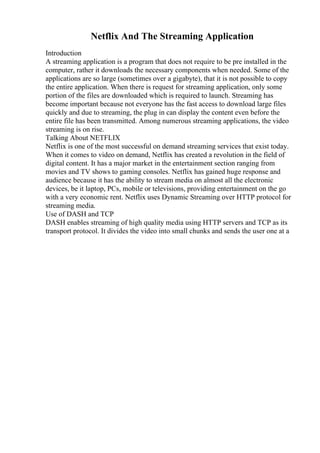 Netflix And The Streaming Application
Introduction
A streaming application is a program that does not require to be pre installed in the
computer, rather it downloads the necessary components when needed. Some of the
applications are so large (sometimes over a gigabyte), that it is not possible to copy
the entire application. When there is request for streaming application, only some
portion of the files are downloaded which is required to launch. Streaming has
become important because not everyone has the fast access to download large files
quickly and due to streaming, the plug in can display the content even before the
entire file has been transmitted. Among numerous streaming applications, the video
streaming is on rise.
Talking About NETFLIX
Netflix is one of the most successful on demand streaming services that exist today.
When it comes to video on demand, Netflix has created a revolution in the field of
digital content. It has a major market in the entertainment section ranging from
movies and TV shows to gaming consoles. Netflix has gained huge response and
audience because it has the ability to stream media on almost all the electronic
devices, be it laptop, PCs, mobile or televisions, providing entertainment on the go
with a very economic rent. Netflix uses Dynamic Streaming over HTTP protocol for
streaming media.
Use of DASH and TCP
DASH enables streaming of high quality media using HTTP servers and TCP as its
transport protocol. It divides the video into small chunks and sends the user one at a
 