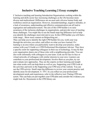 Inclusive Teaching Learning 2 Essay examples
C Inclusive teaching and learning Introduction Organisations working within the
learning and skills sector face increasing challenges as the UK becomes more
diverse and multicultural. Differences are an asset and a diverse learner body and
workforce enrich an organisation. However, misunderstandings, negative attitudes, or
a lack of awareness, understanding and effective communication can all lead to
segregation and underachievement. The aim of this CPD builder is to raise
awareness of the inclusion challenges in organisations, and provide ways of meeting
those challenges. You might like to use the Small steps big difference tool to help
you identify the challenges most relevant to you. In this CPD builder you will find a
wide range... Show more content on Helpwriting.net ...
They can help you to identify the right CPD builder for you, work your way
through the activities you select, and reflect on what you have learned. If e
learning is an area where you particularly want to develop your practice, make
contact with your E Guide or e CPD Professional Development Adviser. They have
a specific remit for supporting colleagues in their use of technology. It may be that
your organisation shares one of these roles with a neighbouring provider. You can
also work informally with colleagues in your team. Look out for face to face or
virtual networks of colleagues with similar interests to your own. Learners can
contribute to your professional development. Involve them as you plan, try out
and evaluate new approaches. They are the experts on their learning and insight
into what works well can help them as well as you. Supporting your CPD Look at
the activities and tools in the Supporting your CPD area of the website. You can
use the CPD activity: Small steps big difference to review your current practice and
identify areas for development. 4 / 39 C As you reflect on your professional
development needs and experiences, refer to the reflective tool: Putting CPD into
action. This can help you put together your CPD plan and consider the evidence you
might look for. Documents in the CPD library can
 