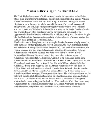 Martin Luther KingвЂ™s Ethic of Love
The Civil Rights Movement of African Americans is the movement in the United
States as an attempt to terminate racial discrimination and prejudice against African
Americans Southern states. Martin Luther King, Jr. was one of the great leaders
of this movement because his ideals proved to be powerful enough to eventually
bring victory. One of King s strongest strategies was his ethic of love. This ethic
was based on of his Christian beliefs and the teachings of the leader Gandhi. Gandhi
had practiced non violent resistance was the only option to getting rid of the
oppression Indians had to face and was able to influence King to do the same. People
like the Nationalists, Segregationists, and the privileged were, of course, against this
... Show more content on Helpwriting.net ...
Hooded riders rode through the streets one night. Blacks, however, simply turned on
their lights, sat on their porches, and waved. Confused, the KKK nightriders turned
and rode away (Ramsay, Four Modern Prophets 36). This form of resistance did not
require violence and was powerful enough to intimidate the opposition. African
Americans had to harbour injustice and were never heard in society. It was
incomprehensible why they were treated like lower class citizens, instead of
Americans. Nationalist believed that they were not to be considered as the same
Americans that the White Americans were. W.E.B. Dubois asked: What, after all, am
I? Am I an American or Am I a Negro? Can I be both? (Cone, Martin Malcolm
America 3). Some even suggested that all African Americans were sent back to
Africa. These nationalist often exclaimed: America isn t for blacks; blacks can t be
for America (Cone, Martin Malcolm America 3). However, if this was the case,
America would not belong to Whites Americans either. The Native Americans are the
only first ones to inhabit this land and even they had to encounter injustice. Stating
that African Americans should be sent back to Africa is the same as stating that
whites should return to England, Ireland, etc. What made the White Americans more
American than the African Americans when the African Americans have [also]
worked the land, obeyed the laws, paid their taxes, and defended America
 