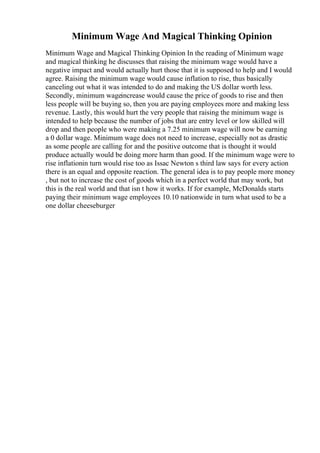 Minimum Wage And Magical Thinking Opinion
Minimum Wage and Magical Thinking Opinion In the reading of Minimum wage
and magical thinking he discusses that raising the minimum wage would have a
negative impact and would actually hurt those that it is supposed to help and I would
agree. Raising the minimum wage would cause inflation to rise, thus basically
canceling out what it was intended to do and making the US dollar worth less.
Secondly, minimum wageincrease would cause the price of goods to rise and then
less people will be buying so, then you are paying employees more and making less
revenue. Lastly, this would hurt the very people that raising the minimum wage is
intended to help because the number of jobs that are entry level or low skilled will
drop and then people who were making a 7.25 minimum wage will now be earning
a 0 dollar wage. Minimum wage does not need to increase, especially not as drastic
as some people are calling for and the positive outcome that is thought it would
produce actually would be doing more harm than good. If the minimum wage were to
rise inflationin turn would rise too as Issac Newton s third law says for every action
there is an equal and opposite reaction. The general idea is to pay people more money
, but not to increase the cost of goods which in a perfect world that may work, but
this is the real world and that isn t how it works. If for example, McDonalds starts
paying their minimum wage employees 10.10 nationwide in turn what used to be a
one dollar cheeseburger
 