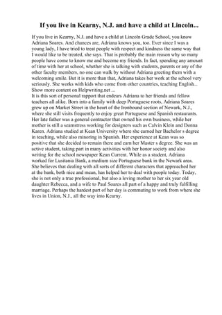 If you live in Kearny, N.J. and have a child at Lincoln...
If you live in Kearny, N.J. and have a child at Lincoln Grade School, you know
Adriana Soares. And chances are, Adriana knows you, too. Ever since I was a
young lady, I have tried to treat people with respect and kindness the same way that
I would like to be treated, she says. That is probably the main reason why so many
people have come to know me and become my friends. In fact, spending any amount
of time with her at school, whether she is talking with students, parents or any of the
other faculty members, no one can walk by without Adriana greeting them with a
welcoming smile. But it is more than that, Adriana takes her work at the school very
seriously. She works with kids who come from other countries, teaching English...
Show more content on Helpwriting.net ...
It is this sort of personal rapport that endears Adriana to her friends and fellow
teachers all alike. Born into a family with deep Portuguese roots, Adriana Soares
grew up on Market Street in the heart of the Ironbound section of Newark, N.J.,
where she still visits frequently to enjoy great Portuguese and Spanish restaurants.
Her late father was a general contractor that owned his own business, while her
mother is still a seamstress working for designers such as Calvin Klein and Donna
Karen. Adriana studied at Kean University where she earned her Bachelor s degree
in teaching, while also minoring in Spanish. Her experience at Kean was so
positive that she decided to remain there and earn her Master s degree. She was an
active student, taking part in many activities with her honor society and also
writing for the school newspaper Kean Current. While as a student, Adriana
worked for Lusitania Bank, a medium size Portuguese bank in the Newark area.
She believes that dealing with all sorts of different characters that approached her
at the bank, both nice and mean, has helped her to deal with people today. Today,
she is not only a true professional, but also a loving mother to her six year old
daughter Rebecca, and a wife to Paul Soares all part of a happy and truly fulfilling
marriage. Perhaps the hardest part of her day is commuting to work from where she
lives in Union, N.J., all the way into Kearny.
 