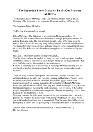The Seduction Eileen McAuley To His Coy Mistress
Andrew...
The Seduction Eileen McAuley To His Coy Mistress Andrew Marvell Eileen
McAuley s The Seduction is set against the bleak surroundings of Merseyside.
The Seduction Eileen McAuley
To His Coy Mistress Andrew Marvell
Eileen McAuley s The Seduction is set against the bleak surroundings of
Merseyside. The purpose of the story is to show a teenage girl s predicament after
getting drunk at a party. The poet contrasts the girl s ideas of love and sex with
reality. This is done effectively by using techniques such as similes and alliteration.
The poem shows how young teenage girls can be easily seduced under the influence
of alcohol. The Seduction also shows how young girls can be manipulated by the
media.
McAuley ... Show more content on Helpwriting.net ...
This line shows us how she has lost her innocence and is no longer pure. Another
event that is linked to innocence is when the girl rips up all her magazines until they
were just bright paper, like confetti strewn on the carpet .
Confetti is something that is usually used in weddings. McAuley cleverly uses the
word confetti to show the destruction of the girls innocence purity and romantic
illusions.
There are many contrasts in the poem The Seduction . A major contrast is the
difference between the girl s past views on romance and her future. The girl views
of romance are naive before her seduction. She stifled a giggle, reminder of
numerous stories from teenage magazines . By using the word giggle McAuley
shows that girls views are childish. McAuley also shows that the girl is very keen on
the teenage magazines by using the word numerous . This is because it shows that
the girl has paid close attention to the magazines, also that she possibly collects them
because she has read many of them.
McAuley contrasts the girl s naive views with the girls imminent future. McAuley
presents the future of the girl as bleak by revealing what the girl will miss. Where
you walk hand in hand in an acne d wonderland . This line describes childhood and
teenage life. It shows how the girl is going to miss important parts of her childhood.
Another poem concerned with sexual attraction is Andrew Marvell s To
His Coy Mistress
 
