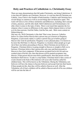 Deity and Practices of Catholicism vs. Christianity Essay
There are many denominations that fall under Christianity, one being Catholicism. It
is true that all Catholics are Christians. However, it is not true that all Christians are
Catholic. Jesus Christ is the founder of both branches. Catholics and Christians have
several things in common as well as several things that set themselves apart. This
work will look at a few of those similarities and differences, including; their concept
of deity, practices, and life after death. Both Catholicism and Christianityare a lot
alike when it comes to the topic of deity. There is not much that separates the two
religions when it comes to differences in this aspect. Both religions believe in God
as to be three persons: God the Father, God the Son, and... Show more content on
Helpwriting.net ...
One may say, Well Christianity is like that! That is true, however, Catholics
believe in a place before Heaven that a person may go to known as Purgatory.
Purgatory, as previously stated, is a place a person may go to before going to
Heaven who wish for purification. Purgatory is not a pleasant place. It is known to
be more like Hell than it is Heaven. Purgatory is a location where people go to get
rid of their sins before proceeding to Heaven. Most Christians do not believe in
Purgatory. Christians believe in going straight to Heaven or straight to Hell, no in
between. Christians believe that a person dies only once and then proceeds to
Heaven to face God s judgment. If that person accepted God in his life and was
washed clean of his/her sins, then that person will be granted acceptance into
Heaven. If that person did not meet those qualifications, then that person will be
banished to Hell forever. To take it a step further, Christians believe that a series of
events (found in the book of Revelations) will occur after God has called his
children home. This will be known as the Tribulation. During the Tribulation, non
believers will have the chance to become believers and accept God into their hearts.
If these people do this, then they will be called to Heaven as well. After the
Tribulation, all of God s children will be called to Heaven and all of his non children
will be cast into the lake of
 