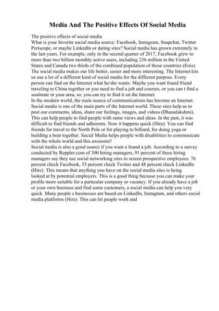 Media And The Positive Effects Of Social Media
The positive effects of social media
What is your favorite social media source: Facebook, Instagram, Snapchat, Twitter
Periscope, or maybe LinkedIn or dating sites? Social media has grown extremely in
the last years. For example, only in the second quarter of 2017, Facebook grew to
more than two billion monthly active users, including 236 million in the United
States and Canada two thirds of the combined population of those countries (Enis).
The social media makes our life better, easier and more interesting. The Internet lets
us use a lot of a different kind of social media for the different purpose. Every
person can find on the Internet what he/she wants. Maybe you want found friend
traveling to China together or you need to find a job and courses, or you can t find a
soulmate in your area, so, you can try to find it on the Internet.
In the modern world, the main source of communications has become an Internet.
Social media is one of the main parts of the Internet world. These sites help us to
post our comments, ideas, share our feelings, images, and videos (Dhanalakshmi).
This can help people to find people with same views and ideas. In the past, it was
difficult to find friends and adherents. Now it happens quick (Hire). You can find
friends for travel to the North Pole or for playing to billiard, for doing yoga or
building a boat together. Social Media helps people with disabilities to communicate
with the whole world and this awesome!
Social media is also a good source if you want a found a job. According to a survey
conducted by Reppler.com of 300 hiring managers, 91 percent of these hiring
managers say they use social networking sites to screen prospective employees. 76
percent check Facebook, 53 percent check Twitter and 48 percent check LinkedIn
(Hire). This means that anything you have on the social media sites is being
looked at by potential employers. This is a good thing because you can make your
profile more suitable for a particular company or vacancy. If you already have a job
or your own business and find some customers, a social media can help you very
quick. Many people s businesses are based on LinkedIn, Instagram, and others social
media platforms (Hire). This can let people work and
 