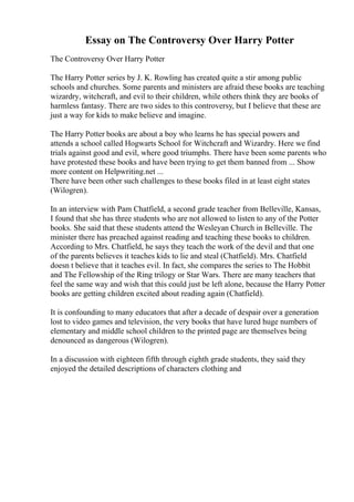 Essay on The Controversy Over Harry Potter
The Controversy Over Harry Potter
The Harry Potter series by J. K. Rowling has created quite a stir among public
schools and churches. Some parents and ministers are afraid these books are teaching
wizardry, witchcraft, and evil to their children, while others think they are books of
harmless fantasy. There are two sides to this controversy, but I believe that these are
just a way for kids to make believe and imagine.
The Harry Potter books are about a boy who learns he has special powers and
attends a school called Hogwarts School for Witchcraft and Wizardry. Here we find
trials against good and evil, where good triumphs. There have been some parents who
have protested these books and have been trying to get them banned from ... Show
more content on Helpwriting.net ...
There have been other such challenges to these books filed in at least eight states
(Wilogren).
In an interview with Pam Chatfield, a second grade teacher from Belleville, Kansas,
I found that she has three students who are not allowed to listen to any of the Potter
books. She said that these students attend the Wesleyan Church in Belleville. The
minister there has preached against reading and teaching these books to children.
According to Mrs. Chatfield, he says they teach the work of the devil and that one
of the parents believes it teaches kids to lie and steal (Chatfield). Mrs. Chatfield
doesn t believe that it teaches evil. In fact, she compares the series to The Hobbit
and The Fellowship of the Ring trilogy or Star Wars. There are many teachers that
feel the same way and wish that this could just be left alone, because the Harry Potter
books are getting children excited about reading again (Chatfield).
It is confounding to many educators that after a decade of despair over a generation
lost to video games and television, the very books that have lured huge numbers of
elementary and middle school children to the printed page are themselves being
denounced as dangerous (Wilogren).
In a discussion with eighteen fifth through eighth grade students, they said they
enjoyed the detailed descriptions of characters clothing and
 