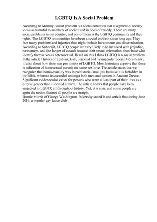 LGBTQ Is A Social Problem
According to Mooney, social problem is a social condition that a segment of society
views as harmful to members of society and in need of remedy. There are many
social problems in our country, and one of them is the LGBTQ community and their
rights. The LGBTQ communities have been a social problem since long ago. They
face many problems and injustice that might include harassments and discrimination.
According to Subhrajit, LGBTQ people are very likely to be involved with prejudice,
harassment, and the danger of assault because their sexual orientation, than those who
identify themselves as heterosexual. Based on this I think LGBTQ is a social problem.
In the article History of Lesbian, Gay, Bisexual and Transgender Social Movements ,
it talks about how there was pre history of LGBTQ. Most historians approve that there
is indication of homosexual pursuit and same sex love. The article states that we
recognize that homosexuality was in prehistoric Israel just because it is forbidden in
the Bible, whereas it succeeded amongst both men and women in Ancient Greece.
Significant evidence also exists for persons who were at least part of their lives as a
diverse gender than allocated at birth. The article shows that people have been
subjected to LGBTQ all throughout history. Yet, it is a sin, and some people are
again the notion that not all people are straight.
Bonnie Morris of George Washington University stated in and article that during June
2016, a popular gay dance club
 