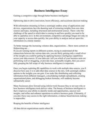 Business Intelligence Essay
Gaining a competitive edge through better business intelligence
Optimizing data to drive innovation, boost efficiency, and accelerate decision making
With information streaming in from a seemingly endless array of applications and
devices, organizations face the daunting task of extracting insights from new data
sources and types, including structured and unstructured sources. There s also the
challenge of the speed in which data is coming in and how quickly you need to be
able to capitalize on it. In this environment, competitive advantage hinges not only on
your capacity to access data quickly, but your ability to analyze and act upon this
information in a timely manner.
To better manage the increasing volumes data, organizations... Show more content on
Helpwriting.net ...
If you are running reports in different systems, trying to understand all the
connections between the various data sets, you are likely gaining only a small sliver
of the insight you could be getting by applying business intelligence capabilities
across your data sources. If your data can t tell you which of your business units are
performing well or struggling, or provide clear, actionable insights, then you aren t
fully grasping the full scope of why business intelligence is important.
Once you begin exploiting BI capabilities to work with multiple data sources, you ll
discover how easy it is to add other data sources to the mix, with seemingly endless
options to the insights you can gain. Core tasks like distributing and collecting
information from different managers, consolidating multiple spreadsheets, creating
organizational plans, and debugging broken formulas, will suddenly become
substantially easier.
Many businesses plow forward using inferior tools because they re not sure why or
how business intelligence tools deliver value. The beauty of business intelligence is
that it improves your ability to identify trends and opportunities, uncover new
insights, and refine and enhance operations to achieve business goals. Ultimately, if
you don t have easy access to the right information, evidence based decision making
is impossible.
Reaping the benefits of better intelligence
All data driven organizations needs robust BI
 