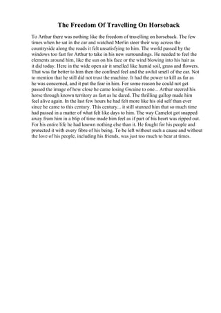 The Freedom Of Travelling On Horseback
To Arthur there was nothing like the freedom of travelling on horseback. The few
times when he sat in the car and watched Merlin steer their way across the
countryside along the roads it felt unsatisfying to him. The world passed by the
windows too fast for Arthur to take in his new surroundings. He needed to feel the
elements around him, like the sun on his face or the wind blowing into his hair as
it did today. Here in the wide open air it smelled like humid soil, grass and flowers.
That was far better to him then the confined feel and the awful smell of the car. Not
to mention that he still did not trust the machine. It had the power to kill as far as
he was concerned, and it put the fear in him. For some reason he could not get
passed the image of how close he came losing Gwaine to one... Arthur steered his
horse through known territory as fast as he dared. The thrilling gallop made him
feel alive again. In the last few hours he had felt more like his old self than ever
since he came to this century. This century... it still stunned him that so much time
had passed in a matter of what felt like days to him. The way Camelot got snapped
away from him in a blip of time made him feel as if part of his heart was ripped out.
For his entire life he had known nothing else than it. He fought for his people and
protected it with every fibre of his being. To be left without such a cause and without
the love of his people, including his friends, was just too much to bear at times.
 