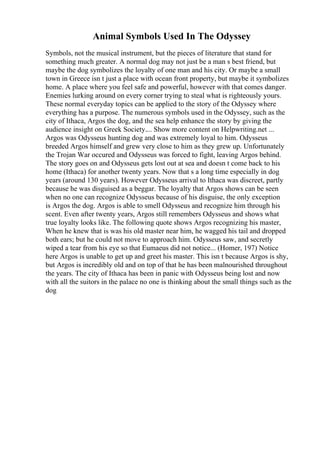 Animal Symbols Used In The Odyssey
Symbols, not the musical instrument, but the pieces of literature that stand for
something much greater. A normal dog may not just be a man s best friend, but
maybe the dog symbolizes the loyalty of one man and his city. Or maybe a small
town in Greece isn t just a place with ocean front property, but maybe it symbolizes
home. A place where you feel safe and powerful, however with that comes danger.
Enemies lurking around on every corner trying to steal what is righteously yours.
These normal everyday topics can be applied to the story of the Odyssey where
everything has a purpose. The numerous symbols used in the Odyssey, such as the
city of Ithaca, Argos the dog, and the sea help enhance the story by giving the
audience insight on Greek Society.... Show more content on Helpwriting.net ...
Argos was Odysseus hunting dog and was extremely loyal to him. Odysseus
breeded Argos himself and grew very close to him as they grew up. Unfortunately
the Trojan War occured and Odysseus was forced to fight, leaving Argos behind.
The story goes on and Odysseus gets lost out at sea and doesn t come back to his
home (Ithaca) for another twenty years. Now that s a long time especially in dog
years (around 130 years). However Odysseus arrival to Ithaca was discreet, partly
because he was disguised as a beggar. The loyalty that Argos shows can be seen
when no one can recognize Odysseus because of his disguise, the only exception
is Argos the dog. Argos is able to smell Odysseus and recognize him through his
scent. Even after twenty years, Argos still remembers Odysseus and shows what
true loyalty looks like. The following quote shows Argos recognizing his master,
When he knew that is was his old master near him, he wagged his tail and dropped
both ears; but he could not move to approach him. Odysseus saw, and secretly
wiped a tear from his eye so that Eumaeus did not notice... (Homer, 197) Notice
here Argos is unable to get up and greet his master. This isn t because Argos is shy,
but Argos is incredibly old and on top of that he has been malnourished throughout
the years. The city of Ithaca has been in panic with Odysseus being lost and now
with all the suitors in the palace no one is thinking about the small things such as the
dog
 