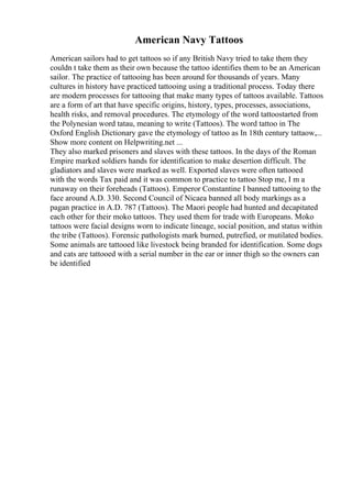 American Navy Tattoos
American sailors had to get tattoos so if any British Navy tried to take them they
couldn t take them as their own because the tattoo identifies them to be an American
sailor. The practice of tattooing has been around for thousands of years. Many
cultures in history have practiced tattooing using a traditional process. Today there
are modern processes for tattooing that make many types of tattoos available. Tattoos
are a form of art that have specific origins, history, types, processes, associations,
health risks, and removal procedures. The etymology of the word tattoostarted from
the Polynesian word tatau, meaning to write (Tattoos). The word tattoo in The
Oxford English Dictionary gave the etymology of tattoo as In 18th century tattaow,...
Show more content on Helpwriting.net ...
They also marked prisoners and slaves with these tattoos. In the days of the Roman
Empire marked soldiers hands for identification to make desertion difficult. The
gladiators and slaves were marked as well. Exported slaves were often tattooed
with the words Tax paid and it was common to practice to tattoo Stop me, I m a
runaway on their foreheads (Tattoos). Emperor Constantine I banned tattooing to the
face around A.D. 330. Second Council of Nicaea banned all body markings as a
pagan practice in A.D. 787 (Tattoos). The Maori people had hunted and decapitated
each other for their moko tattoos. They used them for trade with Europeans. Moko
tattoos were facial designs worn to indicate lineage, social position, and status within
the tribe (Tattoos). Forensic pathologists mark burned, putrefied, or mutilated bodies.
Some animals are tattooed like livestock being branded for identification. Some dogs
and cats are tattooed with a serial number in the ear or inner thigh so the owners can
be identified
 
