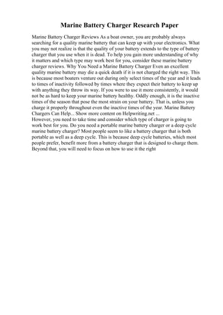 Marine Battery Charger Research Paper
Marine Battery Charger Reviews As a boat owner, you are probably always
searching for a quality marine battery that can keep up with your electronics. What
you may not realize is that the quality of your battery extends to the type of battery
charger that you use when it is dead. To help you gain more understanding of why
it matters and which type may work best for you, consider these marine battery
charger reviews. Why You Need a Marine Battery Charger Even an excellent
quality marine battery may die a quick death if it is not charged the right way. This
is because most boaters venture out during only select times of the year and it leads
to times of inactivity followed by times where they expect their battery to keep up
with anything they throw its way. If you were to use it more consistently, it would
not be as hard to keep your marine battery healthy. Oddly enough, it is the inactive
times of the season that pose the most strain on your battery. That is, unless you
charge it properly throughout even the inactive times of the year. Marine Battery
Chargers Can Help... Show more content on Helpwriting.net ...
However, you need to take time and consider which type of charger is going to
work best for you. Do you need a portable marine battery charger or a deep cycle
marine battery charger? Most people seem to like a battery charger that is both
portable as well as a deep cycle. This is because deep cycle batteries, which most
people prefer, benefit more from a battery charger that is designed to charge them.
Beyond that, you will need to focus on how to use it the right
 