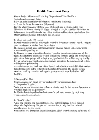 Health Assessment Essay
Course Project Milestone #2: Nursing Diagnosis and Care Plan Form
1: Analyze Assessment Data:
Based on the health history information, identify the following:
A. Areas for focused assessment (30 points)
Provide a brief overview of those areas of strength and weakness noted from
Milestone #1: Health History. Pt biggest strength is that, he considers himself as an
independent person like to take everything positive and have future goals about life.
Main weakness includes difficulty to quit smoking.
B. Client s strengths (30 points)
Expand on areas identified as strengths related to the person s overall health. Support
your conclusions with data from the textbook.
Pt considers himself as an independent family oriented person like ... Show more
content on Helpwriting.net ...
In this case we need to provide education regarding smoking cessation and all the
health risk problems associated with it. Introducing supports group and encouraging
pt to attend those groups will help pt to stay goal oriented as well as staying healthy.
Giving information regarding exercise that can strengthen the musculosketel system
will improves pt breathing.
According to our text book one of the objectives for healthy people 2020 is to reduce
the asthma deaths and to reduce hospitalization for asthma. The actions include
exercise, smoking cessation and support groups (Amico amp; Barbarito, 2012,
Pg.392).
2: Nursing Care Plan
Next, plan your care based on your analysis of your assessment data:
A. Diagnosis (30 points)
Write one nursing diagnosis that reflects a priority need for this person. Remember a
wellness diagnosis is a possibility.
Ineffective breathing related to shortness of breath as evidenced by expiratory
wheezing and smoking history
B. Plan (30 points)
Write one goal and one measurable expected outcome related to your nursing
diagnosis. Explain why this goal and outcome is a priority. Include cultural
considerations for this client.
Goal Patient will express an understanding and desire to stop smoking by the end of
 