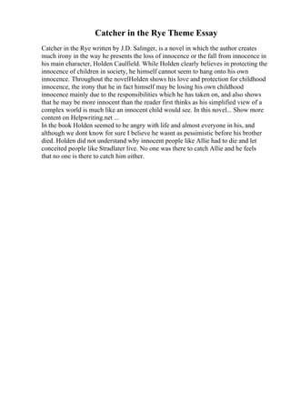 Catcher in the Rye Theme Essay
Catcher in the Rye written by J.D. Salinger, is a novel in which the author creates
much irony in the way he presents the loss of innocence or the fall from innocence in
his main character, Holden Caulfield. While Holden clearly believes in protecting the
innocence of children in society, he himself cannot seem to hang onto his own
innocence. Throughout the novelHolden shows his love and protection for childhood
innocence, the irony that he in fact himself may be losing his own childhood
innocence mainly due to the responsibilities which he has taken on, and also shows
that he may be more innocent than the reader first thinks as his simplified view of a
complex world is much like an innocent child would see. In this novel... Show more
content on Helpwriting.net ...
In the book Holden seemed to be angry with life and almost everyone in his, and
although we dont know for sure I believe he wasnt as pessimistic before his brother
died. Holden did not understand why innocent people like Allie had to die and let
conceited people like Stradlater live. No one was there to catch Allie and he feels
that no one is there to catch him either.
 
