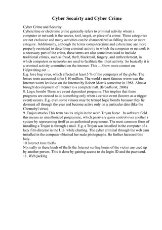 Cyber Secuirty and Cyber Crime
Cyber Crime and Security
Cybercrime or electronic crime generally refers to criminal activity where a
computer or network is the source, tool, target, or place of a crime. These categories
are not exclusive and many activities can be characterized as falling in one or more
category. Additionally, although the terms computercrime and cybercrime are more
properly restricted to describing criminal activity in which the computer or network is
a necessary part of the crime, these terms are also sometimes used to include
traditional crimes, such as fraud, theft, blackmail, forgery, and embezzlement, in
which computers or networks are used to facilitate the illicit activity. So basically it is
a criminal activity committed on the internet. This ... Show more content on
Helpwriting.net ...
E.g. love bug virus, which affected at least 5 % of the computers of the globe. The
losses were accounted to be $ 10 million. The world s most famous worm was the
Internet worm let loose on the Internet by Robert Morris sometime in 1988. Almost
brought development of Internet to a complete halt. (Broadhurst, 2006)
8. Logic bombs These are event dependent programs. This implies that these
programs are created to do something only when a certain event (known as a trigger
event) occurs. E.g. even some viruses may be termed logic bombs because they lie
dormant all through the year and become active only on a particular date (like the
Chernobyl virus).
9. Trojan attacks This term has its origin in the word Trojan horse . In software field
this means an unauthorized programme, which passively gains control over another s
system by representing itself as an authorised programme. The most common form of
installing a Trojan is through e mail. E.g. a Trojan was installed in the computer of a
lady film director in the U.S. while chatting. The cyber criminal through the web cam
installed in the computer obtained her nude photographs. He further harassed this
lady.
10.Internet time thefts
Normally in these kinds of thefts the Internet surfing hours of the victim are used up
by another person. This is done by gaining access to the login ID and the password.
11. Web jacking
 