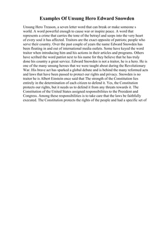 Examples Of Unsung Hero Edward Snowden
Unsung Hero Treason, a seven letter word that can break or make someone s
world. A word powerful enough to cause war or inspire peace. A word that
represents a crime that carries the tone of the betrayl and seeps into the very heart
of every soul it has affected. Traitors are the exact opposite of patriots; people who
serve their country. Over the past couple of years the name Edward Snowden has
been floating in and out of international media outlets. Some have keyed the word
traitor when introducing him and his actions in their articles and programs. Others
have scribed the word patriot next to his name for they believe that he has truly
done his country a great service. Edward Snowden is not a traitor, he is a hero. He is
one of the many unsung heroes that we were taught about during the Revolutionary
War. His brave act has sparked a global debate and is behind the many reformed acts
and laws that have been passed to protect our rights and privacy. Snowden is no
traitor he is Albert Einstein once said that The strength of the Constitution lies
entirely in the determination of each citizen to defend it. Yes, the Constitution
protects our rights, but it needs us to defend it from any threats towards it. The
Constitution of the United States assigned responsibilities to the President and
Congress. Among these responsibilities is to take care that the laws be faithfully
executed. The Constitution protects the rights of the people and had a specific set of
 