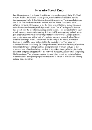 Persuasive Speech Essay
For this assignment, I reviewed Ivan Coyote s persuasive speech, Why We Need
Gender Neutral Bathrooms, In this speech, Ivan told the audience that he was
transgender and had a difficult time using public restrooms. The reason being was
due to the fact that Ivan was not a woman, and not a man. Ivan used a lot of
different persuasive techniques to get the point across that there should be gender
neutral restrooms in every public space and outlet. One of the impactful parts of
this speech was the use of introducing personal stories. This utilizes the term logos
which means evidence and reasoning. It is very difficult to open up and talk about
past experiences that have heavily impacted you in some way. Doing it publicly,
or a greater cause and with a goal of bringing awareness is completely different.
Ivan was able to go to TED and discuss his/her story to the public, while also
knowing it would be taped and posted to the media forever. This was a very
commendable and brave thing for this speaker to do. It was heartbreaking when Ivan
mentioned stories of attempting to do a simple human everyday task, go to the
restroom. Ivan talks about being glared at, being talked about, yelled at, physically
assaulted, and plain dragged out of the restroom by security guards while still pulling
his/her pants up. This is outrageous that because other people are not comfortable
with the idea of transgenderpeople that they have to suffer. It is unfair that coming
out and being their true
 