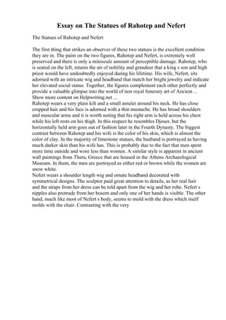 Essay on The Statues of Rahotep and Nefert
The Statues of Rahotep and Nefert
The first thing that strikes an observer of these two statues is the excellent condition
they are in. The paint on the two figures, Rahotep and Nefert, is extremely well
preserved and there is only a miniscule amount of perceptible damage. Rahotep, who
is seated on the left, retains the air of nobility and grandeur that a king s son and high
priest would have undoubtedly enjoyed during his lifetime. His wife, Nefert, sits
adorned with an intricate wig and headband that match her bright jewelry and indicate
her elevated social status. Together, the figures complement each other perfectly and
provide a valuable glimpse into the world of non royal funerary art of Ancient ...
Show more content on Helpwriting.net ...
Rahotep wears a very plain kilt and a small amulet around his neck. He has close
cropped hair and his face is adorned with a thin mustache. He has broad shoulders
and muscular arms and it is worth noting that his right arm is held across his chest
while his left rests on his thigh. In this respect he resembles Djoser, but the
horizontally held arm goes out of fashion later in the Fourth Dynasty. The biggest
contrast between Rahotep and his wife is the color of his skin, which is almost the
color of clay. In the majority of limestone statues, the husband is portrayed as having
much darker skin than his wife has. This is probably due to the fact that men spent
more time outside and wore less than women. A similar style is apparent in ancient
wall paintings from Thera, Greece that are housed in the Athens Archaeological
Museum. In them, the men are portrayed as either red or brown while the women are
snow white.
Nefert wears a shoulder length wig and ornate headband decorated with
symmetrical designs. The sculptor paid great attention to details, as her real hair
and the straps from her dress can be told apart from the wig and her robe. Nefert s
nipples also protrude from her bosom and only one of her hands is visible. The other
hand, much like most of Nefert s body, seems to mold with the dress which itself
molds with the chair. Contrasting with the very
 