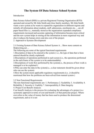 The System Of Data Science School System
Introduction
Data Science School (DSS) is a private Registered Training Organisation (RTO)
operated and owned by Mr John Smith and close family members. Mr John Smith
wants a new system as he wants to expand his organisation in different regions and
initially all information about students, staff, admissions, enrolments etc... , are all
paper based files i.e., manually stored as the organisation expanded compliance
requirements increased and accurate capturing of information became more critical
and the new system helps in storing all the information in more organised way and
also it reduces the human errors and also cost of the project.
2. Approach to Systems Development
2.1 Existing System of Data Science School System A ... Show more content on
Helpwriting.net ...
The following are some of the typical functional requirements
1.Description of data to be entered to the system ( i.e., the type of data that is been
entered should be clearly explained)
2.Descriptions of operations performed in each screen (i.e., the operations performed
in the each frame of the system is to be understandable)
3.Descriptions of work flow performed by the system(i.e., the process of how work is
managed is to be explained )
4.Who can enter the data in the system(i.e., a clear statement should be given about
who can use the system)
5.How the system meets applicable regulatory requirements (i.e. ,it should be
mentioned that how the problems are been solved from manual system )
3.2 Non Functional Requirements
The non functional requirements are: 1. Performance 2. Scalability 3. Availability 4.
Reliability 5. Security 6. Usability 7. Interoperability 8. Data Integrity
4. Project Cost Benefit Analysis
Cost benefit Analysis is the process for evaluating the advantages of a project in a
systematic approach in terms of cost and benefit s of that particular project. Where
cost refers to the value of money that has been used to produce the determined
requirement, and so it is not
 