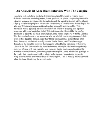 An Analysis Of Anne Rice s Interview With The Vampire
Good and evil each have multiple definitions and could be used to refer to many
different situations involving people, ideas, products, or places. Depending on which
situation someone is referring to, the definition of the term that is used will be altered
slightly in order for people to understand the severity of the situation. According to the
Mirriam Webster dictionary, evilis defined as immorally reprehensible . This
definition would typically be used to describe an action or a feeling that a person
possesses which are hateful or sinful. This definition of evil would be the perfect
definition to describe the main characters in Anne Rice s Interview With the Vampire
.
The three main characters are vampires who spend their time trying to conceal their
urges to bite people s neck an suck their blood until death has almost fallen upon
them, but never until death actually occurs. Louis, Lestat, and Claudia struggle
throughout the novel to suppress their urges to killand battle with their evil desires.
Lestat is the first character in the novel to become a vampire. He was changed early
on in his life and will live eternally as a vampire. Lestat went around sucking the
blood of so many humans, converting them to vampires. Anne Rice writes portrays to
the reader that Lestat could not live alone, so he took any opportunity he saw to
bring humans to the immortal side of life as vampires. This is exactly what happened
when he chose his victim, the second main
 