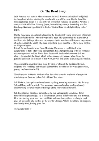 On The Road Essay
Jack Kerouac was born in Massachusetts, in 1922. Kerouac quit school and joined
the Merchant Marine, starting the travels which would become On the Road his
most acclaimed novel. It is said to be an account of Kerouac s ( quot;Sal Paradise s
quot;) travels with Neal Cassady ( quot;DeanMoriarty quot;). According to Allen
Ginsberg, Kerouac typed the first draft of On the Road on a fiftyfoot long roll of
paper.
On the Road gave an outlet of release for the dissatisfied young generation of the late
forties and early fifties. And although it has been fifty years since the events in On
the Road, the feelings, ideas and experiences in the novel are still fresh as expressions
of restless, idealistic youth who need something more than the ... Show more content
on Helpwriting.net ...
It is all focused on the hero, Dean Moriarty. The scene is established, with
descriptions of Sal s life before he met Dean. Sal after splitting up with his wife and
recovering from a serious illness feels depressed, tired and motionless. Sal has
always dreamed of the West, which he has never experienced, when Dean, the
personification of Sal s dream of the West, arrives and sparks everything into motion.
Throughout the novel there is a clear division of ideas of the East (intellectual,
stagnant, old, saddened and critical) compared to the ideas of the West (passionate,
young, exuberant and wild).
The characters in On the road are often described with the attributes of the places
which they are from, or rather, Sal s idea of that place.
Sal thinks in descriptive and needless to say long, rambling sentences, like the way
Sal and Dean and Carlo talk. The sentences have an abundant quality, cleverly
incorporating the excitement and energy of the characters and events.
Sal describes his friends as earnestly as he can, yet seems to sometimes depict
himself self deprecatingly. He is the observer, often a little behind and at a distance.
He s late starting west, and can t hitchhike and travel as easily as he thought, and
ends up having to take the bus all the way to Chicago. While, the others, he imagines,
are already there, having great fun.
The descriptions of
 