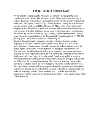 I Want To Be A Mexico Essay
Proud, friendly, and enjoyable, Mexicans are certainly the people the most
valuable and alive I know. The Mexican culture, full of history and diversity is
without doubt one of the culture I connect the most with. The country is beautiful
and scenic. The capital, Mexico City is full of beauties. Having the opportunity to
spend a summer studying at ITESM Ciudad De Mexico and immersing myself
completely into this culture is more than a dream. This adventure will allow me to
gain personal skills, but will also give me more professional career opportunities.
Because of my love for adventures, my curiosity, and my open minded, I know I
could be a great representation of the Universityof Texas at Austin at ITESM. My
primary goal... Show more content on Helpwriting.net ...
Speaking Spanish is really important nowadays. It is one the most spoken
languages in the world and the second in the United States. It is also really
important for my future career. I consider a career as an International lawyer for
human rights. I would like to work between the European continent and the
American one. Speaking Spanish will help me to resolve even more issues and
will give me more responsibilities in my job. Embracing life to the fullest, I know
that I could make our University really proud. Beside some political tensions
between Mexico and the US, I want to show that Americans are open minded and
are full of love for our neighbor country. The chance of studying in a beautiful
university located in one of the most incredible city is the world is unbelievable.
This experience could provide me everything I need for personal and professional
enrichments. Immersing myself into the Mexican culture for a summer could only
make me a stronger person. I have no doubt that I could be a remarkable
representative of the University of Texas at Austin, but as well, a great image of the
United States for
 