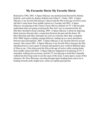 My Favourite Movie My Favorite Movie
Released in 1968, 2001: A Space Odyssey was produced and directed by Stanley
Kubrick, and written by Stanley Kubrick and Arthur C. Clarke. 2001: A Space
Odyssey is my favorite film because I discovered the film at the age of twelve years
old after I came home from middle school on a Tuesday and 2001: A Space
Odyssey was playing on the Turner Classic Movies channel on TV. I did not quite
understand what was going on during the film, but I was so mesmerized by the
film that I decided to keep watching. 2001: A Space Odyssey is about an imposing
black structure that provides a connection between the past and the future. Dr.
Dave Bowman and other astronauts are sent on a mission, their ship s computer
HAL 9000, begins to display strange behavior, leading up to a tense showdown
between man and machine. 2001: A Space Odyssey is my favorite film for several
reasons. One reason 2001: A Space Odyssey is my favorite film is because the film
introduced me to a new genre of cinema and opened a new world of different types
of films to me. I first discovered the film at the age of twelve while coming home
from middle school and 2001: A Space Odyssey happened to be playing on TV. I
remember walking into my house, and the TV was playing so loud that I naturally
walked into the living room to see the cause of the noise. I came upon a scene of this
character, Dr. Dave Bowman, traveling through space heading home and as he is
heading towards earth, bright neon, colors are rapidly passing him
 