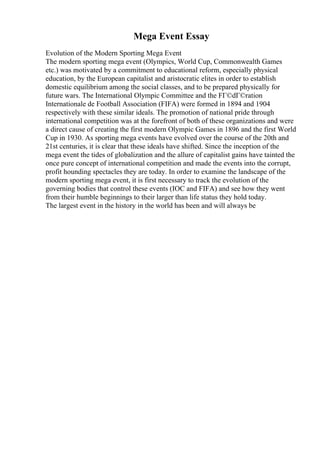 Mega Event Essay
Evolution of the Modern Sporting Mega Event
The modern sporting mega event (Olympics, World Cup, Commonwealth Games
etc.) was motivated by a commitment to educational reform, especially physical
education, by the European capitalist and aristocratic elites in order to establish
domestic equilibrium among the social classes, and to be prepared physically for
future wars. The International Olympic Committee and the FГ©dГ©ration
Internationale de Football Association (FIFA) were formed in 1894 and 1904
respectively with these similar ideals. The promotion of national pride through
international competition was at the forefront of both of these organizations and were
a direct cause of creating the first modern Olympic Games in 1896 and the first World
Cup in 1930. As sporting mega events have evolved over the course of the 20th and
21st centuries, it is clear that these ideals have shifted. Since the inception of the
mega event the tides of globalization and the allure of capitalist gains have tainted the
once pure concept of international competition and made the events into the corrupt,
profit hounding spectacles they are today. In order to examine the landscape of the
modern sporting mega event, it is first necessary to track the evolution of the
governing bodies that control these events (IOC and FIFA) and see how they went
from their humble beginnings to their larger than life status they hold today.
The largest event in the history in the world has been and will always be
 