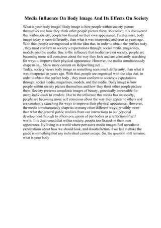 Media Influence On Body Image And Its Effects On Society
What is your body image? Body image is how people within society picture
themselves and how they think other people picture them. Moreover, it is discovered
that within society, people too fixated on their own appearance. Furthermore, body
image today is seen differently, than what it was interpreted and seen as years ago.
With that, people are engrossed with the idea that, in order to obtain the perfect body
, they must conform to society s expectations through; social media, magazines,
models, and the media. Due to the influence that media have on society, people are
becoming more self conscious about the way they look and are constantly searching
for ways to improve their physical appearance. However, the media simultaneously
shape us in... Show more content on Helpwriting.net ...
Today, society views body image as something seen much differently, than what it
was interpreted as years ago. With that, people are engrossed with the idea that, in
order to obtain the perfect body , they must conform to society s expectations
through; social media, magazines, models, and the media. Body image is how
people within society picture themselves and how they think other people picture
them. Society presents unrealistic images of beauty, genetically impossible for
many individuals to emulate. Due to the influence that media has on society,
people are becoming more self conscious about the way they appear to others and
are constantly searching for ways to improve their physical appearance. However,
the media simultaneously shape us in many other different ways, possibly more
than what the general public realizes from our interactions to our personal
development through to others perception of our bodies as a reflection of self
worth. It is discovered that within society, people too fixated on their own
appearance. By living in a world where pervasive media images fuel unrealistic
expectations about how we should look, and dissatisfaction if we fail to make the
grade is something that any individual cannot escape. So, the question still remains;
what is your body
 