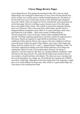 Clover Bingo Review Paper
Clover Bingo Review This gaming site launched in May 2014, and was called
Paddy Bingo, but it changed its brand name to Clover, due to the fact that the first
choice of name was a similar name to another branded gaming site. The theme of
the site looks just as you would expect, because it has all things lucky displayed
across the website. There are images of Clovers, Emerald Isle, and Leprechauns are
on the home page. But not everything is green, because some of the other pages
have a nice shade of blue colours. This website is powered by Jumpman Gaming,
and is on 15Network. There is the usual lucky wheel feature, but this wheel is
designed different compared to many others. It is a green and beige colour with a
gold shamrock in the middle,... Show more content on Helpwriting.net ...
The processing time is up to seven days, which is pretty standard within the
network. The bingo wagering requirement is 4x bonus, and the IG wagering rule is
40x bonus. Players are required to wager ВЈ100 in cash before a first time
withdrawal will be allowed. Players who request a first time withdrawal will have
to provide proof of photo id, proof of their address, and a copy of their bank card.
Please check the website for all T s and C s. Support Details Telephone: 01481 734
554 Email: support@cloverbingo.com Final Words Summary Clover Bingo has
nothing that stands out in the overcrowded market. However, the design is
impressive, and does stand out. But there isn t anything different compared to other
sites that use the same network. We really like the bingo rooms, because they are
very modern, colourful and busy with chatters. The rooms are easy to navigate and
the overall atmosphere was a happy one. We think that the wagering rule of ВЈ100
real cash is a little high. Although avid slot fans might achieve the wagering, it might
prove to be a little difficult for bingo users. But overall it s a good online bingo site;
it just doesn t have anything that stands
 