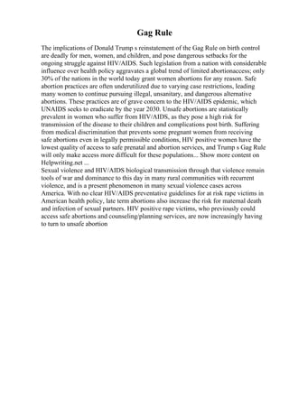 Gag Rule
The implications of Donald Trump s reinstatement of the Gag Rule on birth control
are deadly for men, women, and children, and pose dangerous setbacks for the
ongoing struggle against HIV/AIDS. Such legislation from a nation with considerable
influence over health policy aggravates a global trend of limited abortionaccess; only
30% of the nations in the world today grant women abortions for any reason. Safe
abortion practices are often underutilized due to varying case restrictions, leading
many women to continue pursuing illegal, unsanitary, and dangerous alternative
abortions. These practices are of grave concern to the HIV/AIDS epidemic, which
UNAIDS seeks to eradicate by the year 2030. Unsafe abortions are statistically
prevalent in women who suffer from HIV/AIDS, as they pose a high risk for
transmission of the disease to their children and complications post birth. Suffering
from medical discrimination that prevents some pregnant women from receiving
safe abortions even in legally permissible conditions, HIV positive women have the
lowest quality of access to safe prenatal and abortion services, and Trump s Gag Rule
will only make access more difficult for these populations... Show more content on
Helpwriting.net ...
Sexual violence and HIV/AIDS biological transmission through that violence remain
tools of war and dominance to this day in many rural communities with recurrent
violence, and is a present phenomenon in many sexual violence cases across
America. With no clear HIV/AIDS preventative guidelines for at risk rape victims in
American health policy, late term abortions also increase the risk for maternal death
and infection of sexual partners. HIV positive rape victims, who previously could
access safe abortions and counseling/planning services, are now increasingly having
to turn to unsafe abortion
 