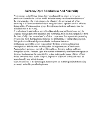 Fairness, Open Mindedness And Neutrality
Professionals in the United States Army stand apart from others involved in
particular careers in the civilian world. Whereas many vocations contain some of
the characteristics of a professional, a lot of careers do not include all of the
necessary to differentiate themselves as being as close to a professional as a United
States soldier. Professionalism grows depending on the time and service that the
individual has in the Army.
A professional is said to have specialized knowledge and skill which can only be
acquired through persistent education and experience. Such skill and experience form
the basis of objective standards of proficient competence that separate the practicing
professional from their peers and measure the proficiency of such professionalism.
This professional knowledge must also be intellectual in nature.
Soldiers are required to accept responsibility for their actions and resulting
consequences. This includes avoiding even the appearance of offensiveness.
Accountability promotes careful, well thought out decision making and limits
thoughtless action. Fairness, open mindedness and neutrality are important aspects of
fairness. Soldiers must be committed to justice in the performance of their official
duties. Decisions must not be illogical, impulsive, or biased. Individuals must be
treated equally and with tolerance.
Such professional is the paratrooper. Paratroopers are military parachutists military
personnel trained in parachuting into an
 