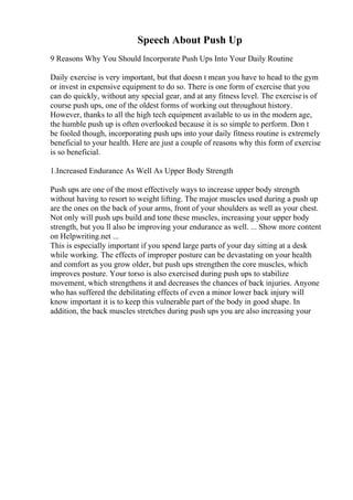 Speech About Push Up
9 Reasons Why You Should Incorporate Push Ups Into Your Daily Routine
Daily exercise is very important, but that doesn t mean you have to head to the gym
or invest in expensive equipment to do so. There is one form of exercise that you
can do quickly, without any special gear, and at any fitness level. The exerciseis of
course push ups, one of the oldest forms of working out throughout history.
However, thanks to all the high tech equipment available to us in the modern age,
the humble push up is often overlooked because it is so simple to perform. Don t
be fooled though, incorporating push ups into your daily fitness routine is extremely
beneficial to your health. Here are just a couple of reasons why this form of exercise
is so beneficial.
1.Increased Endurance As Well As Upper Body Strength
Push ups are one of the most effectively ways to increase upper body strength
without having to resort to weight lifting. The major muscles used during a push up
are the ones on the back of your arms, front of your shoulders as well as your chest.
Not only will push ups build and tone these muscles, increasing your upper body
strength, but you ll also be improving your endurance as well. ... Show more content
on Helpwriting.net ...
This is especially important if you spend large parts of your day sitting at a desk
while working. The effects of improper posture can be devastating on your health
and comfort as you grow older, but push ups strengthen the core muscles, which
improves posture. Your torso is also exercised during push ups to stabilize
movement, which strengthens it and decreases the chances of back injuries. Anyone
who has suffered the debilitating effects of even a minor lower back injury will
know important it is to keep this vulnerable part of the body in good shape. In
addition, the back muscles stretches during push ups you are also increasing your
 