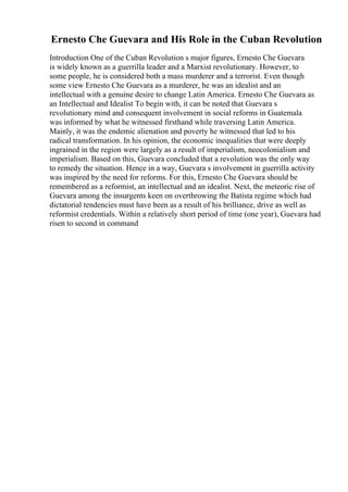 Ernesto Che Guevara and His Role in the Cuban Revolution
Introduction One of the Cuban Revolution s major figures, Ernesto Che Guevara
is widely known as a guerrilla leader and a Marxist revolutionary. However, to
some people, he is considered both a mass murderer and a terrorist. Even though
some view Ernesto Che Guevara as a murderer, he was an idealist and an
intellectual with a genuine desire to change Latin America. Ernesto Che Guevara as
an Intellectual and Idealist To begin with, it can be noted that Guevara s
revolutionary mind and consequent involvement in social reforms in Guatemala
was informed by what he witnessed firsthand while traversing Latin America.
Mainly, it was the endemic alienation and poverty he witnessed that led to his
radical transformation. In his opinion, the economic inequalities that were deeply
ingrained in the region were largely as a result of imperialism, neocolonialism and
imperialism. Based on this, Guevara concluded that a revolution was the only way
to remedy the situation. Hence in a way, Guevara s involvement in guerrilla activity
was inspired by the need for reforms. For this, Ernesto Che Guevara should be
remembered as a reformist, an intellectual and an idealist. Next, the meteoric rise of
Guevara among the insurgents keen on overthrowing the Batista regime which had
dictatorial tendencies must have been as a result of his brilliance, drive as well as
reformist credentials. Within a relatively short period of time (one year), Guevara had
risen to second in command
 