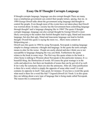 Essay On If Thought Corrupts Language
If thought corrupts language, language can also corrupt thought There are many
ways a totalitarian government can control their people torture, spying, fear etc. in
1984 George Orwell talks about the government using language and thought to
control the people. Even though most of the events have not taken place that Orwell
was worried about. In today s society has the Government been controlling language
through thought? and is language changing like in 1984? The quote if thought
corrupts language, language can also corrupt thought by George Orwell is most
likely conveying to the readers that foolish thoughts lead to ugly, bland and inaccurate
language, but also that ugly, bland and inaccurate language can lead to foolish
thought. Overall this quote is saying the more we... Show more content on
Helpwriting.net ...
Orwell uses this quote in 1984 by using Newspeak, Newspeak is making language
simpler to change someone s thought and language. In the quote the term corrupts
means to alter for the worse . People are easily altered and don t think you re not
susceptible to language changing the way you think. Furthermore the quote
relates to the book in some ways. The first way this quote relates to the book is
when Syme is talking to Winston about Newspeak in this particular instance, It s a
beautiful thing, the Destruction of words. Of course the great wastage is in the
verbs and adjectives, but there are hundreds of nouns that can be got rid of as well.
It isn t only the synonyms; there are also the antonyms. After all, what justification
is there for a word, which is simply the opposite of some other word? A word
contains its opposite in itself. Take good, for instance. If you have a word like good,
what need is there for a word like bad ? Ungood (Orwell ch.5 book 1) in this quote
they are talking about a new type of language that is being made called Newspeak.
The reason this is connected to
 