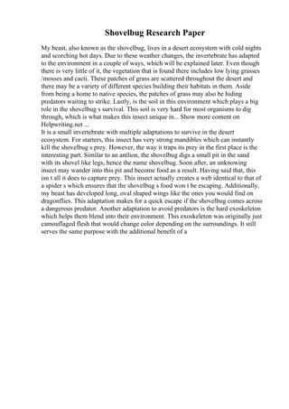 Shovelbug Research Paper
My beast, also known as the shovelbug, lives in a desert ecosystem with cold nights
and scorching hot days. Due to these weather changes, the invertebrate has adapted
to the environment in a couple of ways, which will be explained later. Even though
there is very little of it, the vegetation that is found there includes low lying grasses
/mosses and cacti. These patches of grass are scattered throughout the desert and
there may be a variety of different species building their habitats in them. Aside
from being a home to native species, the patches of grass may also be hiding
predators waiting to strike. Lastly, is the soil in this environment which plays a big
role in the shovelbug s survival. This soil is very hard for most organisms to dig
through, which is what makes this insect unique in... Show more content on
Helpwriting.net ...
It is a small invertebrate with multiple adaptations to survive in the desert
ecosystem. For starters, this insect has very strong mandibles which can instantly
kill the shovelbug s prey. However, the way it traps its prey in the first place is the
interesting part. Similar to an antlion, the shovelbug digs a small pit in the sand
with its shovel like legs, hence the name shovelbug. Soon after, an unknowing
insect may wander into this pit and become food as a result. Having said that, this
isn t all it does to capture prey. This insect actually creates a web identical to that of
a spider s which ensures that the shovelbug s food won t be escaping. Additionally,
my beast has developed long, oval shaped wings like the ones you would find on
dragonflies. This adaptation makes for a quick escape if the shovelbug comes across
a dangerous predator. Another adaptation to avoid predators is the hard exoskeleton
which helps them blend into their environment. This exoskeleton was originally just
camouflaged flesh that would change color depending on the surroundings. It still
serves the same purpose with the additional benefit of a
 