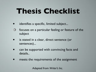 Thesis Checklist identifies a specific, limited subject... focuses on a particular feeling or feature of the subject is stated in a clear, direct sentence (or sentences)... can be supported with convincing facts and details.. meets the requirements of the assignment Adapted from  Writer’s Inc.  