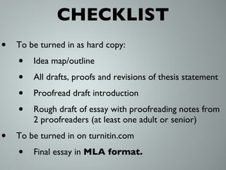 CHECKLIST To be turned in as hard copy: Idea map/outline All drafts, proofs and revisions of thesis statement Proofread draft introduction Rough draft of essay with proofreading notes from 2 proofreaders (at least one adult or senior) To be turned in on turnitin.com Final essay in  MLA format. 