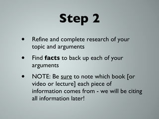 Step 2 Refine and complete research of your topic and arguments Find  facts  to back up each of your arguments NOTE: Be  sure  to note which book [or video or lecture] each piece of information comes from - we will be citing all information later! 
