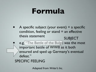 Formula A specific subject (your event) + a specific condition, feeling or stand = an effective thesis statement e.g. “The Battle of the Bulge was the most important battle of WWII as it both ensured and sped up Germany’s eventual defeat.” SUBJECT SPECIFIC FEELING Adapted from  Writer’s Inc.  