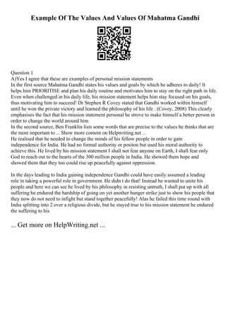 Example Of The Values And Values Of Mahatma Gandhi
Question 1
A)Yes I agree that these are examples of personal mission statements
In the first source Mahatma Gandhi states his values and goals by which he adheres to daily! It
helps him PRIORITISE and plan his daily routine and motivates him to stay on the right path in life.
Even when challenged in his daily life, his mission statement helps him stay focused on his goals,
thus motivating him to succeed! Dr Stephen R Covey stated that Gandhi worked within himself
until he won the private victory and learned the philosophy of his life . (Covey, 2008) This clearly
emphasises the fact that his mission statement personal he strove to make himself a better person in
order to change the world around him
In the second source, Ben Franklin lists some words that are precise to the values he thinks that are
the most important to ... Show more content on Helpwriting.net ...
He realised that he needed to change the minds of his fellow people in order to gain
independence for India. He had no formal authority or positon but used his moral authority to
achieve this. He lived by his mission statement I shall not fear anyone on Earth, I shall fear only
God to reach out to the hearts of the 300 million people in India. He showed them hope and
showed them that they too could rise up peacefully against oppression.
In the days leading to India gaining independence Gandhi could have easily assumed a leading
role in taking a powerful role in government. He didn t do that! Instead he wanted to unite his
people and here we can see he lived by his philosophy in resisting untruth, I shall put up with all
suffering he endured the hardship of going on yet another hunger strike just to show his people that
they now do not need to infight but stand together peacefully! Alas he failed this time round with
India splitting into 2 over a religious divide, but he stayed true to his mission statement he endured
the suffering to his
... Get more on HelpWriting.net ...
 