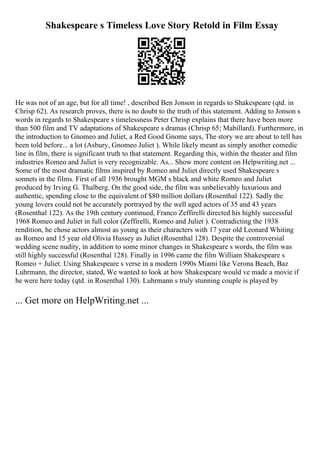 Shakespeare s Timeless Love Story Retold in Film Essay
He was not of an age, but for all time! , described Ben Jonson in regards to Shakespeare (qtd. in
Chrisp 62). As research proves, there is no doubt to the truth of this statement. Adding to Jonson s
words in regards to Shakespeare s timelessness Peter Chrisp explains that there have been more
than 500 film and TV adaptations of Shakespeare s dramas (Chrisp 65; Mabillard). Furthermore, in
the introduction to Gnomeo and Juliet, a Red Good Gnome says, The story we are about to tell has
been told before... a lot (Asbury, Gnomeo Juliet ). While likely meant as simply another comedic
line in film, there is significant truth to that statement. Regarding this, within the theater and film
industries Romeo and Juliet is very recognizable. As... Show more content on Helpwriting.net ...
Some of the most dramatic films inspired by Romeo and Juliet directly used Shakespeare s
sonnets in the films. First of all 1936 brought MGM s black and white Romeo and Juliet
produced by Irving G. Thalberg. On the good side, the film was unbelievably luxurious and
authentic, spending close to the equivalent of $80 million dollars (Rosenthal 122). Sadly the
young lovers could not be accurately portrayed by the well aged actors of 35 and 43 years
(Rosenthal 122). As the 19th century continued, Franco Zeffirelli directed his highly successful
1968 Romeo and Juliet in full color (Zeffirelli, Romeo and Juliet ). Contradicting the 1938
rendition, he chose actors almost as young as their characters with 17 year old Leonard Whiting
as Romeo and 15 year old Olivia Hussey as Juliet (Rosenthal 128). Despite the controversial
wedding scene nudity, in addition to some minor changes in Shakespeare s words, the film was
still highly successful (Rosenthal 128). Finally in 1996 came the film William Shakespeare s
Romeo + Juliet. Using Shakespeare s verse in a modern 1990s Miami like Verona Beach, Baz
Luhrmann, the director, stated, We wanted to look at how Shakespeare would ve made a movie if
he were here today (qtd. in Rosenthal 130). Luhrmann s truly stunning couple is played by
... Get more on HelpWriting.net ...
 