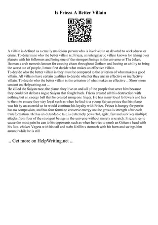 Is Frieza A Better Villain
A villain is defined as a cruelly malicious person who is involved in or devoted to wickedness or
crime. To determine who the better villain is; Frieza, an intergalactic villain known for taking over
planets with his followers and being one of the strongest beings in the universe or The Joker,
Batman s arch nemesis known for causing chaos throughout Gotham and having an ability to bring
the worst out of people, I must first decide what makes an effective villain.
To decide who the better villain is they must be compared to the criterion of what makes a good
villain. All villains have certain qualities to decide whether they are an effective or ineffective
villain. To decide who the better villain is the criterion of what makes an effective... Show more
content on Helpwriting.net ...
He killed the Saiyan race, the planet they live on and all of the people that serve him because
they could not defeat a rogue Saiyan that fought back. Frieza created all this destruction with
nothing but an energy ball that he created using one finger. He has many loyal followers and lies
to them to ensure they stay loyal such as when he lied to a young Saiyan prince that his planet
was hit by an asteroid so he would continue his loyalty with Frieza. Frieza is hungry for power,
has no compassion, and has four forms to conserve energy and he grows is strength after each
transformation. He has an extendable tail, is extremely powerful, agile, fast and survives multiple
attacks from four of the strongest beings in the universe without merely a scratch. Frieza tries to
cause the most pain he can to his opponents such as when he tries to crush an Gohan s head with
his foot, chokes Vegeta with his tail and stabs Krillin s stomach with his horn and swings him
around while he is still
... Get more on HelpWriting.net ...
 