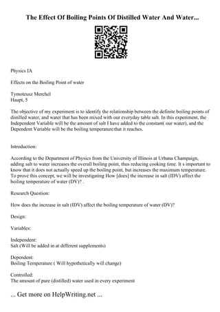 The Effect Of Boiling Points Of Distilled Water And Water...
Physics IA
Effects on the Boiling Point of water
Tymoteusz Merchel
Haupt, 5
The objective of my experiment is to identify the relationship between the definite boiling points of
distilled water, and water that has been mixed with our everyday table salt. In this experiment, the
Independent Variable will be the amount of salt I have added to the constant( our water), and the
Dependent Variable will be the boiling temperaturethat it reaches.
Introduction:
According to the Department of Physics from the University of Illinois at Urbana Champaign,
adding salt to water increases the overall boiling point, thus reducing cooking time. It s important to
know that it does not actually speed up the boiling point, but increases the maximum temperature.
To prove this concept, we will be investigating How [does] the increase in salt (IDV) affect the
boiling temperature of water (DV)? .
Research Question:
How does the increase in salt (IDV) affect the boiling temperature of water (DV)?
Design:
Variables:
Independent:
Salt (Will be added in at different supplements)
Dependent:
Boiling Temperature ( Will hypothetically will change)
Controlled:
The amount of pure (distilled) water used in every experiment
... Get more on HelpWriting.net ...
 