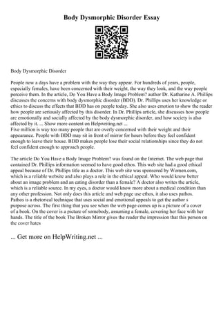 Body Dysmorphic Disorder Essay
Body Dysmorphic Disorder
People now a days have a problem with the way they appear. For hundreds of years, people,
especially females, have been concerned with their weight, the way they look, and the way people
perceive them. In the article, Do You Have a Body Image Problem? author Dr. Katharine A. Phillips
discusses the concerns with body dysmorphic disorder (BDD). Dr. Phillips uses her knowledge or
ethics to discuss the effects that BDD has on people today. She also uses emotion to show the reader
how people are seriously affected by this disorder. In Dr. Phillips article, she discusses how people
are emotionally and socially affected by the body dysmorphic disorder, and how society is also
affected by it. ... Show more content on Helpwriting.net ...
Five million is way too many people that are overly concerned with their weight and their
appearance. People with BDD may sit in front of mirror for hours before they feel confident
enough to leave their house. BDD makes people lose their social relationships since they do not
feel confident enough to approach people.
The article Do You Have a Body Image Problem? was found on the Internet. The web page that
contained Dr. Phillips information seemed to have good ethos. This web site had a good ethical
appeal because of Dr. Phillips title as a doctor. This web site was sponsored by Women.com,
which is a reliable website and also plays a role in the ethical appeal. Who would know better
about an image problem and an eating disorder than a female? A doctor also writes the article,
which is a reliable source. In my eyes, a doctor would know more about a medical condition than
any other profession. Not only does this article and web page use ethos, it also uses pathos.
Pathos is a rhetorical technique that uses social and emotional appeals to get the author s
purpose across. The first thing that you see when the web page comes up is a picture of a cover
of a book. On the cover is a picture of somebody, assuming a female, covering her face with her
hands. The title of the book The Broken Mirror gives the reader the impression that this person on
the cover hates
... Get more on HelpWriting.net ...
 
